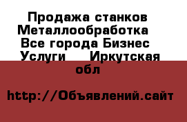 Продажа станков. Металлообработка. - Все города Бизнес » Услуги   . Иркутская обл.